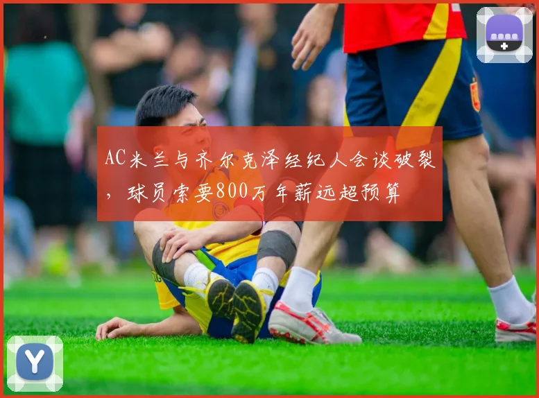 AC米兰与齐尔克泽经纪人会谈破裂,球员索要800万年薪远超预算