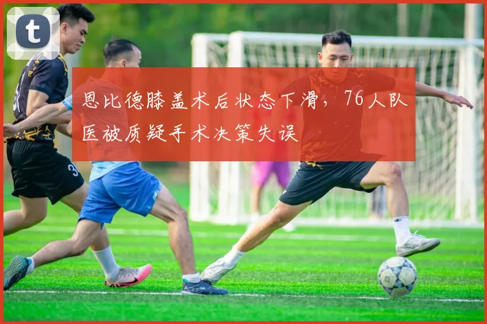 恩比德膝盖术后状态下滑,76人队医被质疑手术决策失误